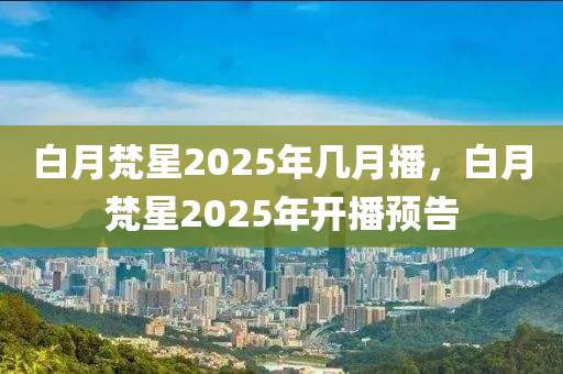 白月梵(fan)星(xing)2025年(nian)幾(ji)月(yue)播，白(bai)月梵(fan)星(xing)2025年(nian)開播(bo)預(yu)告