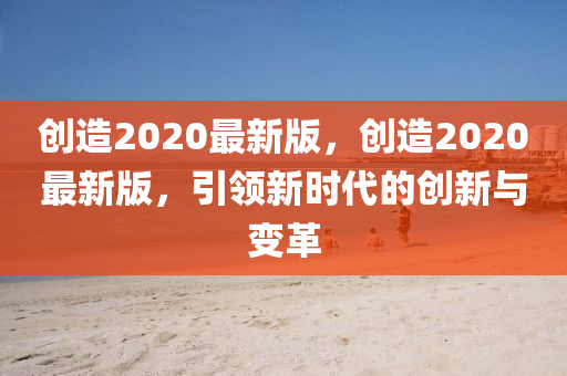 創造(zao)2020最新(xin)版(ban)，創(chuang)造(zao)2020最(zui)新(xin)版，引(yin)領(ling)新(xin)時(shi)代的(de)創新與(yu)變革(ge)