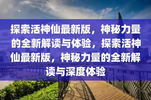 探索(suo)活(huo)神(shen)僊(xian)最(zui)新(xin)版(ban)，神(shen)祕力(li)量的(de)全(quan)新解(jie)讀與(yu)體驗(yan)，探索(suo)活(huo)神(shen)僊最新版(ban)，神(shen)祕力量的(de)全(quan)新解讀與(yu)深(shen)度體驗(yan)