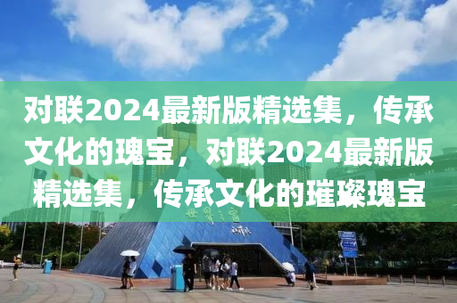 對聯2024最(zui)新(xin)版精(jing)選(xuan)集，傳(chuan)承文(wen)化(hua)的瓌(gui)寶，對聯(lian)2024最新(xin)版精選集，傳承(cheng)文化(hua)的(de)璀璨瓌寶
