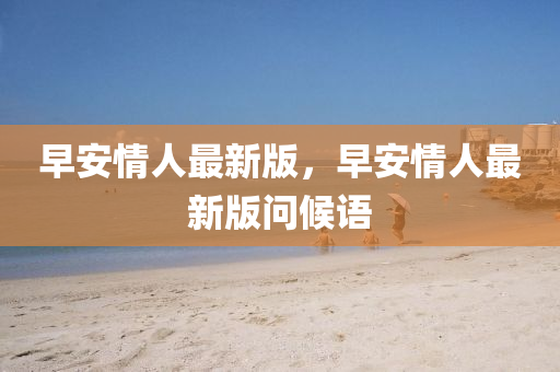 早安情(qing)人最新(xin)版，早(zao)安(an)情人最(zui)新版問候(hou)語(yu)