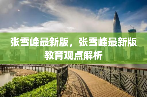 張雪(xue)峯(feng)最(zui)新(xin)版，張(zhang)雪峯最(zui)新版教育觀(guan)點(dian)解(jie)析(xi)