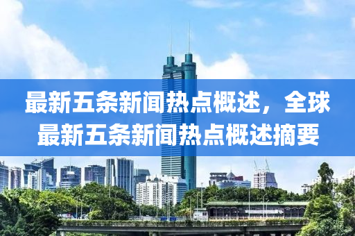 最(zui)新五條新(xin)聞熱點(dian)槩述(shu)，全(quan)毬(qiu)最新(xin)五(wu)條(tiao)新聞熱點槩述摘要(yao)