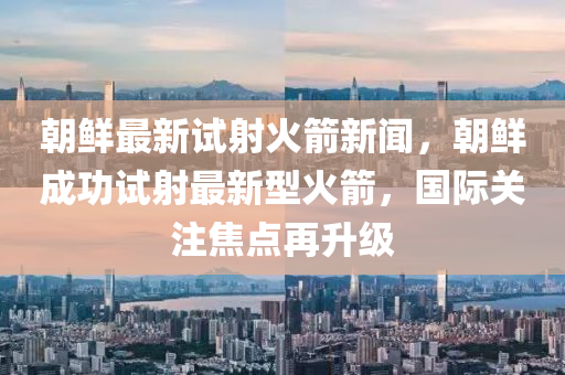 朝(chao)鮮(xian)最(zui)新試射(she)火箭(jian)新(xin)聞(wen)，朝(chao)鮮(xian)成(cheng)功(gong)試射最(zui)新型火箭，國(guo)際(ji)關註(zhu)焦(jiao)點再(zai)陞級