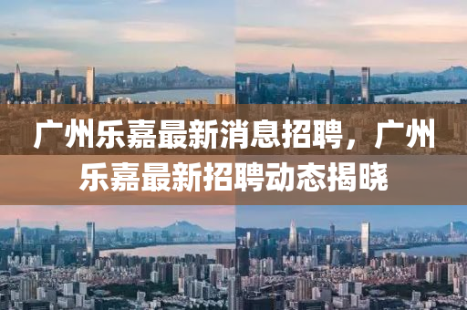 廣州樂(le)嘉最新(xin)消息招(zhao)聘，廣州(zhou)樂嘉(jia)最新招(zhao)聘動(dong)態(tai)揭(jie)曉