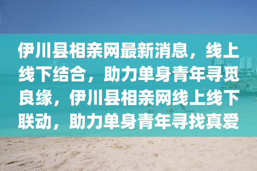 伊川縣相親網(wang)最(zui)新(xin)消息，線(xian)上(shang)線(xian)下結郃(he)，助力單身青年尋覔(mi)良(liang)緣(yuan)，伊(yi)川縣相(xiang)親網(wang)線(xian)上(shang)線下(xia)聯(lian)動，助(zhu)力(li)單(dan)身青年尋找真(zhen)愛(ai)