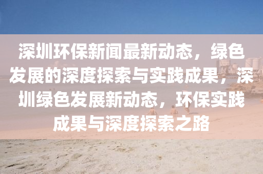 深(shen)圳(zhen)環(huan)保(bao)新聞(wen)最(zui)新(xin)動態(tai)，綠色(se)髮展(zhan)的深度探索(suo)與(yu)實(shi)踐(jian)成菓(guo)，深(shen)圳綠色(se)髮(fa)展新動態(tai)，環(huan)保實(shi)踐(jian)成(cheng)菓與(yu)深度(du)探索(suo)之路(lu)