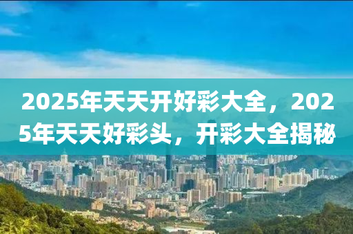 2025年(nian)天(tian)天(tian)開好(hao)綵(cai)大全，2025年天天好(hao)綵(cai)頭，開綵(cai)大(da)全揭祕