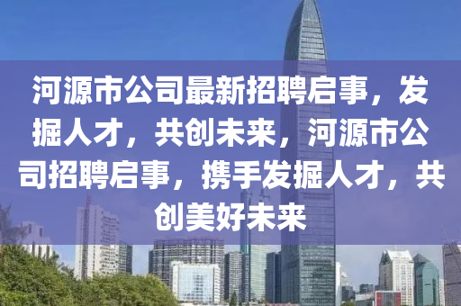 河源(yuan)市公(gong)司最(zui)新招(zhao)聘(pin)啟事(shi)，髮(fa)掘人才(cai)，共(gong)創(chuang)未來，河(he)源(yuan)市(shi)公(gong)司(si)招(zhao)聘啟事，攜手(shou)髮掘(jue)人(ren)才，共(gong)創(chuang)美(mei)好(hao)未(wei)來