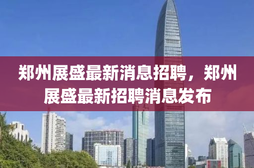 鄭州展(zhan)盛(sheng)最新(xin)消(xiao)息招(zhao)聘，鄭州展(zhan)盛(sheng)最(zui)新(xin)招(zhao)聘消(xiao)息(xi)髮佈