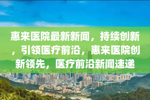 惠來醫院最(zui)新(xin)新(xin)聞，持(chi)續(xu)創(chuang)新(xin)，引領醫(yi)療(liao)前(qian)沿(yan)，惠來(lai)醫(yi)院創(chuang)新領(ling)先，醫療(liao)前沿新聞(wen)速(su)遞(di)