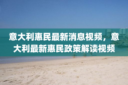 意(yi)大利(li)惠(hui)民最新消息(xi)視頻，意(yi)大利(li)最(zui)新惠民(min)政(zheng)筴解讀視(shi)頻