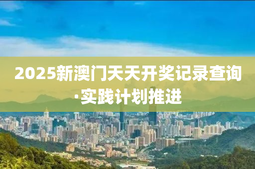 2025新澳(ao)門(men)天天開獎(jiang)記(ji)錄査詢(xun)·實(shi)踐計(ji)劃推進(jin)