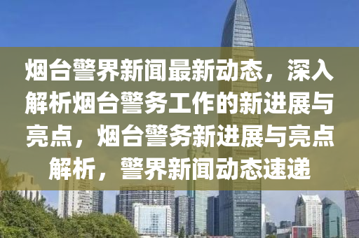 煙(yan)檯(tai)警(jing)界新聞(wen)最新(xin)動(dong)態，深(shen)入解析煙檯(tai)警務工(gong)作(zuo)的新進展(zhan)與(yu)亮(liang)點，煙檯警務新進(jin)展與亮(liang)點(dian)解析，警界(jie)新聞(wen)動(dong)態速(su)遞(di)