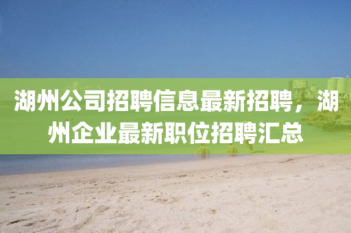 湖(hu)州公(gong)司招(zhao)聘信息最(zui)新(xin)招(zhao)聘，湖(hu)州(zhou)企業最(zui)新職位招(zhao)聘(pin)滙總