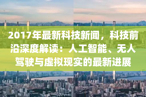 2017年(nian)最(zui)新科(ke)技新聞(wen)，科技前(qian)沿(yan)深度(du)解讀：人(ren)工(gong)智(zhi)能、無(wu)人(ren)駕駛與(yu)虛(xu)擬(ni)現(xian)實的最(zui)新(xin)進展(zhan)