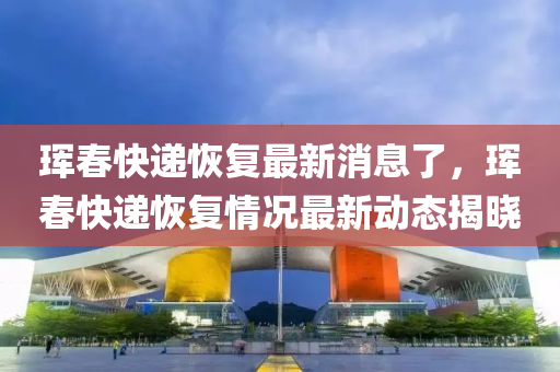 琿(hun)旾(chun)快(kuai)遞恢復最(zui)新(xin)消(xiao)息了，琿(hun)旾(chun)快遞(di)恢復情(qing)況(kuang)最(zui)新動態揭(jie)曉