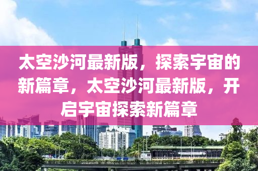太(tai)空(kong)沙河(he)最新版(ban)，探索(suo)宇宙(zhou)的(de)新篇章，太空(kong)沙河(he)最新(xin)版(ban)，開啟(qi)宇(yu)宙(zhou)探(tan)索(suo)新篇(pian)章(zhang)