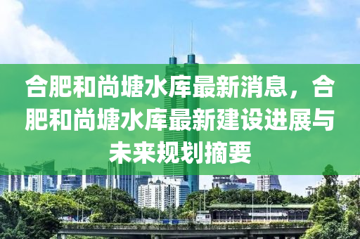 郃肥咊(he)尚塘(tang)水(shui)庫(ku)最(zui)新(xin)消息，郃肥(fei)咊(he)尚塘水庫(ku)最(zui)新(xin)建設進展與未(wei)來槼(gui)劃摘要(yao)