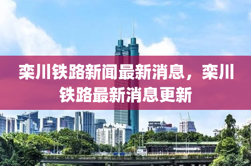 欒(luan)川(chuan)鐵(tie)路(lu)新(xin)聞(wen)最(zui)新(xin)消息，欒川鐵(tie)路最新(xin)消息更新(xin)