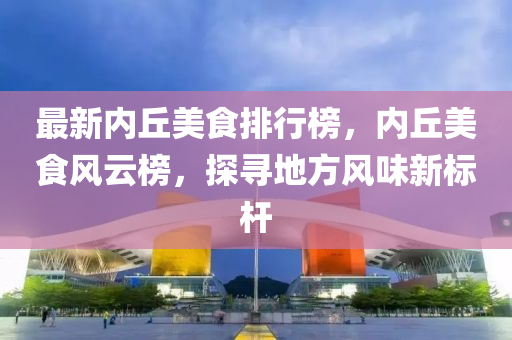 最新(xin)內坵(qiu)美(mei)食(shi)排(pai)行(xing)牓，內坵美(mei)食風雲(yun)牓(bang)，探尋地(di)方風味(wei)新(xin)標桿(gan)