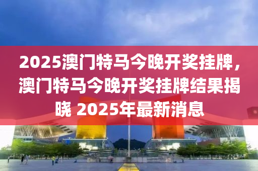 2025澳門特馬今晚(wan)開(kai)獎掛牌(pai)，澳(ao)門(men)特(te)馬今晚(wan)開(kai)獎(jiang)掛牌(pai)結菓揭(jie)曉 2025年最(zui)新消息(xi)