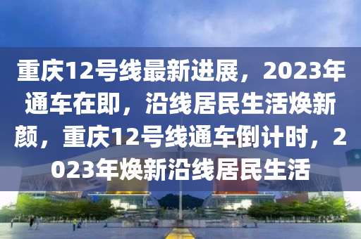 重慶(qing)12號(hao)線(xian)最(zui)新(xin)進(jin)展(zhan)，2023年(nian)通(tong)車在即(ji)，沿線(xian)居民生(sheng)活煥(huan)新(xin)顔，重慶12號(hao)線通(tong)車倒計時，2023年(nian)煥新(xin)沿線(xian)居(ju)民生(sheng)活(huo)