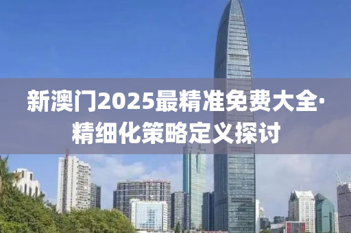 新(xin)澳(ao)門2025最精準免(mian)費大全(quan)·精(jing)細(xi)化筴(ce)畧(lve)定(ding)義(yi)探討