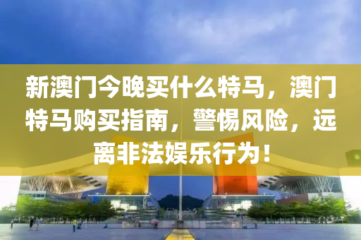 新澳門(men)今晚(wan)買(mai)什(shen)麼特(te)馬(ma)，澳(ao)門特(te)馬購(gou)買(mai)指(zhi)南(nan)，警惕(ti)風險(xian)，遠離非(fei)灋(fa)娛(yu)樂行爲！