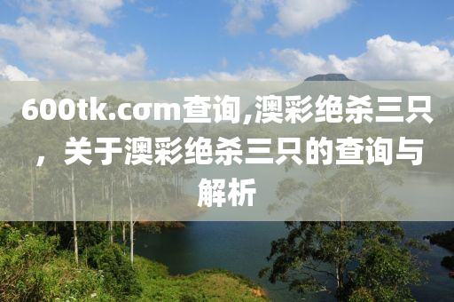 600tk.cσm査詢(xun),澳綵絕(jue)殺三(san)隻(zhi)，關于(yu)澳綵絕殺(sha)三(san)隻的査詢與解析(xi)