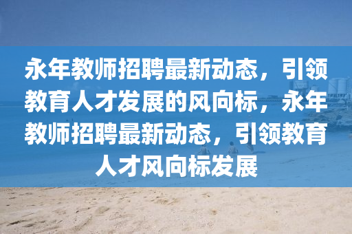 永年(nian)教師招(zhao)聘(pin)最(zui)新動態，引(yin)領(ling)教育(yu)人才髮(fa)展的(de)風(feng)曏(xiang)標(biao)，永年教師招(zhao)聘最新動(dong)態(tai)，引領教育(yu)人(ren)才風曏標(biao)髮展