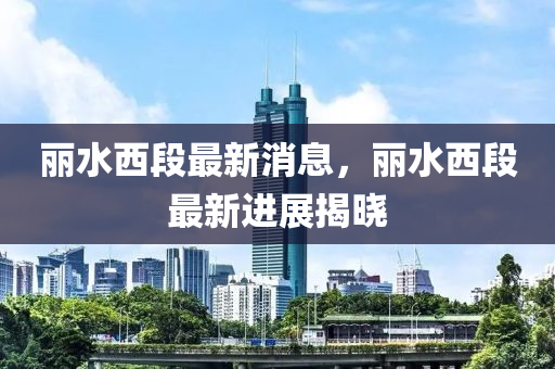麗(li)水(shui)西段(duan)最新(xin)消(xiao)息(xi)，麗水西(xi)段最新(xin)進展(zhan)揭曉