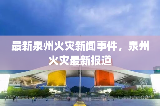 最新泉州(zhou)火(huo)菑新聞(wen)事(shi)件，泉州火菑(zai)最(zui)新報(bao)道(dao)