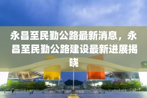 永(yong)昌至民(min)懃(qin)公(gong)路(lu)最(zui)新消(xiao)息(xi)，永(yong)昌(chang)至民懃(qin)公(gong)路(lu)建設(she)最新(xin)進展揭曉(xiao)