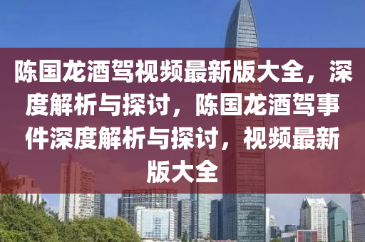 陳(chen)國(guo)龍(long)酒(jiu)駕(jia)視頻(pin)最(zui)新版(ban)大(da)全，深(shen)度解析(xi)與(yu)探討，陳(chen)國(guo)龍(long)酒(jiu)駕事(shi)件(jian)深度(du)解(jie)析與(yu)探討，視(shi)頻(pin)最新(xin)版(ban)大(da)全(quan)