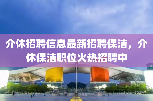 介休(xiu)招(zhao)聘(pin)信息(xi)最新招聘保潔(jie)，介(jie)休(xiu)保潔職(zhi)位(wei)火(huo)熱(re)招聘中
