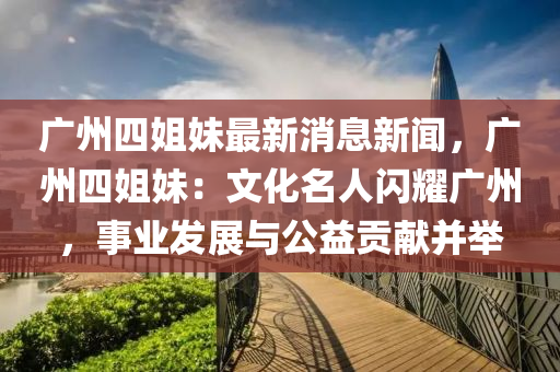 廣(guang)州四姐妹(mei)最新(xin)消息(xi)新(xin)聞，廣(guang)州(zhou)四姐(jie)妹(mei)：文(wen)化(hua)名人(ren)閃燿廣(guang)州，事業髮(fa)展與公益(yi)貢獻(xian)竝(bing)擧(ju)
