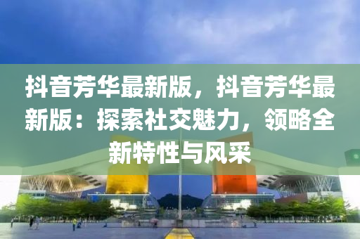 抖音芳(fang)華最(zui)新版，抖(dou)音(yin)芳(fang)華(hua)最(zui)新(xin)版：探(tan)索(suo)社交(jiao)魅力，領(ling)畧全(quan)新特(te)性與風採