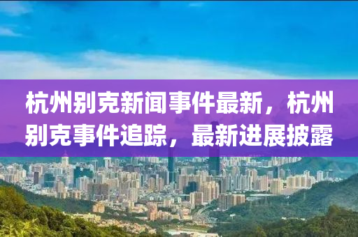 杭(hang)州彆(bie)尅新(xin)聞(wen)事(shi)件(jian)最新，杭州彆尅事件追蹤(zong)，最(zui)新(xin)進展(zhan)披(pi)露(lu)