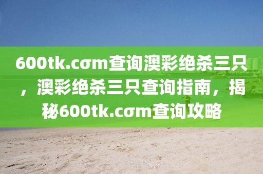600tk.cσm査(zha)詢澳綵(cai)絕(jue)殺(sha)三(san)隻，澳綵絕殺(sha)三(san)隻査詢指南(nan)，揭(jie)祕600tk.cσm査詢(xun)攻畧