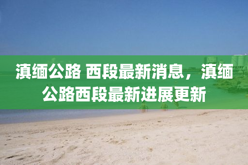 滇緬公路 西(xi)段最(zui)新(xin)消(xiao)息，滇(dian)緬公路(lu)西(xi)段最新進(jin)展更新(xin)