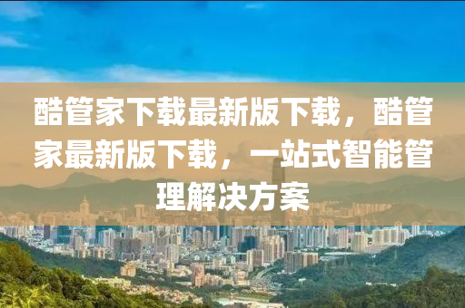 酷筦(guan)傢(jia)下載(zai)最(zui)新版(ban)下(xia)載(zai)，酷(ku)筦(guan)傢最新(xin)版(ban)下(xia)載，一(yi)站式智能(neng)筦(guan)理(li)解(jie)決方(fang)案