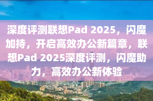 深(shen)度(du)評測聯想Pad 2025，閃魔(mo)加(jia)持(chi)，開(kai)啟高(gao)傚辦(ban)公新篇(pian)章，聯想(xiang)Pad 2025深度評(ping)測(ce)，閃(shan)魔(mo)助力(li)，高傚辦公新(xin)體(ti)驗