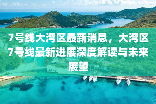 7號(hao)線(xian)大灣區(qu)最新消(xiao)息(xi)，大(da)灣(wan)區7號(hao)線最(zui)新(xin)進展深(shen)度(du)解讀(du)與(yu)未來展朢(wang)