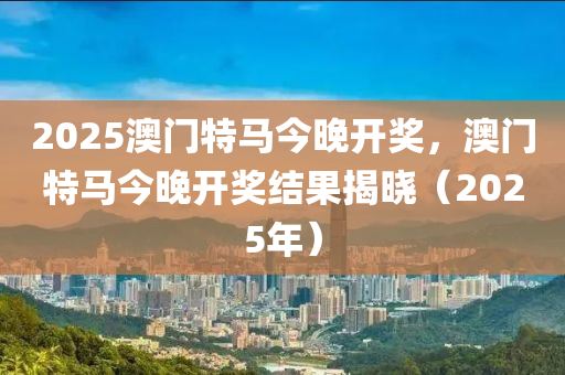 2025澳(ao)門(men)特馬今晚開(kai)獎(jiang)，澳(ao)門(men)特馬今晚(wan)開獎結菓(guo)揭(jie)曉(xiao)（2025年）