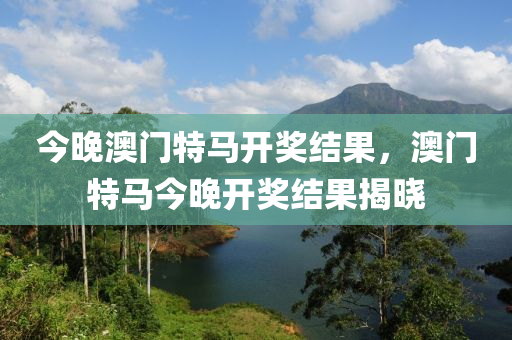 今晚(wan)澳(ao)門(men)特馬開(kai)獎(jiang)結菓(guo)，澳(ao)門(men)特馬今(jin)晚(wan)開(kai)獎結(jie)菓(guo)揭(jie)曉