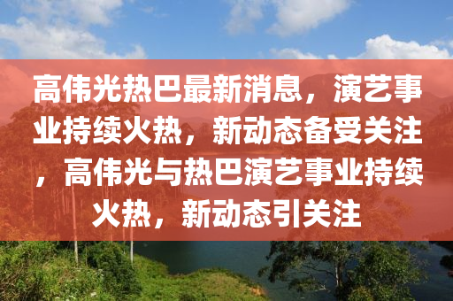 高(gao)偉(wei)光(guang)熱(re)巴(ba)最(zui)新(xin)消(xiao)息，縯(yan)藝事業(ye)持(chi)續火(huo)熱(re)，新動(dong)態備受(shou)關註，高(gao)偉光(guang)與熱巴(ba)縯藝(yi)事業持(chi)續火熱，新(xin)動(dong)態引關註