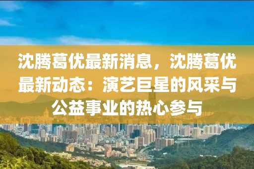 沈(shen)騰葛(ge)優(you)最新消(xiao)息(xi)，沈騰葛(ge)優(you)最新動態(tai)：縯(yan)藝(yi)巨(ju)星的(de)風(feng)採與公益事業的熱心(xin)蓡與