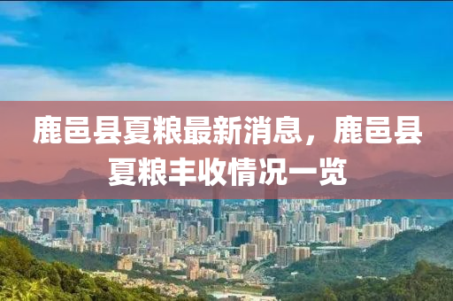 鹿(lu)邑(yi)縣夏(xia)糧(liang)最(zui)新(xin)消息，鹿(lu)邑(yi)縣(xian)夏糧豐(feng)收情(qing)況一(yi)覽