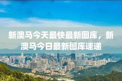新澳(ao)馬(ma)今(jin)天(tian)最(zui)快最新圖庫(ku)，新(xin)澳馬(ma)今(jin)日(ri)最(zui)新(xin)圖(tu)庫速(su)遞(di)